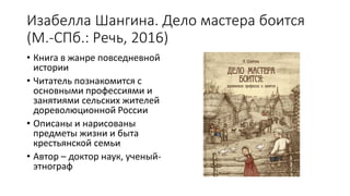 Изабелла Шангина. Дело мастера боится
(М.-СПб.: Речь, 2016)
• Книга в жанре повседневной
истории
• Читатель познакомится с
основными профессиями и
занятиями сельских жителей
дореволюционной России
• Описаны и нарисованы
предметы жизни и быта
крестьянской семьи
• Автор – доктор наук, ученый-
этнограф
 