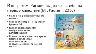 Йэн Грэхем. Рискни подняться в небо на
первом самолёте (М.: Paulsen, 2016)
• Книга в жанре познавательного
комикса
• Рассказ об истории изобретения
братьев Райт
• Рассказ сопровождается
юмористическими
иллюстрациями
• Помимо истории книга содержит
простое объяснение
механических и
аэродинамических процессов
полета
 