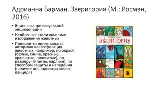 Адрианна Барман. Зверитория (М.: Росмэн,
2016)
• Книга в жанре визуальной
энциклопедии
• Необычные стилизованные
изображения животных
• Приводится оригинальная
авторская классификация
животных, например, по окрасу
(белые, синие, красные,
крапчатые, полосатые), по
размеру (гиганты, карлики), по
способам защиты и нападения
(наличие игл, ядовитых желез,
панциря)
 
