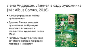 Лена Андерсон. Линнея в саду художника
(М.: Albus Corvus, 2016)
• Иллюстрированная «книга-
путешествие»
• Девочка Линнея во время
путешествия во Францию
знакомится с жизнью и
творчеством художника Клода
Моне
• Читатель увидит причудливое
сочетание любви к природе с
любовью к искусству.
 
