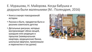 Е. Мурашова, Н. Майорова. Когда бабушка и
дедушка были маленькими (М.: Поляндрия, 2016)
• Книга в жанре повседневной
истории
• Рассказ о быте, предметах быта и
реалиях советского детства
• Детальные рисунки, которые
воспроизводят облик вещей,
ушедших или уходящих в
прошлое (коммунальная
квартира, медицинские банки,
школьные фартуки, промокашки
и перочистки и так далее)
 