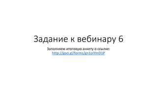 Задание к вебинару 6
Заполняем итоговую анкету о ссылке:
http://goo.gl/forms/gn1oIYmD1P
 
