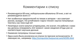 Комментарии к списку
• Рекомендуется 69 книг, нейтральными объявлены 59 книг, а вот не
рекомендуется всего 17
• Нет особенных предпочтений по темам и авторам – все советуют
разное, выходит, что устойчивого «круга чтения» научно-популярных
текстов у нас пока ещё нет
• Некоторые книги кажутся устаревшими, это значит, что работая с ними
мы должны оговаривать этот момент: какие сведения оттуда уже не
соответствуют научным данным
• Наименее популярны точные науки
• Одна книга была исключена из списка по причине антинаучности. О
лженауке см., например: http://scinquisitor.livejournal.com/42595.html
 