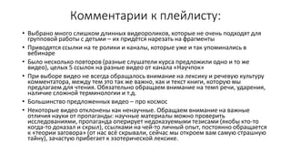 Комментарии к плейлисту:
• Выбрано много слишком длинных видеороликов, которые не очень подходят для
групповой работы с детьми – их придётся нарезать на фрагменты
• Приводятся ссылки на те ролики и каналы, которые уже и так упоминались в
вебинаре
• Было несколько повторов (разные слушатели курса предложили одно и то же
видео), целых 5 ссылок на разные видео от канала «Научпок»
• При выборе видео не всегда обращалось внимание на лексику и речевую культуру
комментатора, между тем это так же важно, как и текст книги, которую мы
предлагаем для чтения. Обязательно обращаем внимание на темп речи, ударения,
наличие сложной терминологии и т.д.
• Большинство предложенных видео – про космос
• Некоторые видео отклонены как ненаучные. Обращаем внимание на важные
отличия науки от пропаганды: научные материалы можно проверить
исследованиями, пропаганда оперирует недоказуемыми тезисами (якобы кто-то
когда-то доказал и скрыл), ссылками на чей-то личный опыт, постоянно обращается
к «теории заговора» (от нас всё скрывали, сейчас мы откроем вам самую страшную
тайну), зачастую прибегает к эзотерической лексике.
 