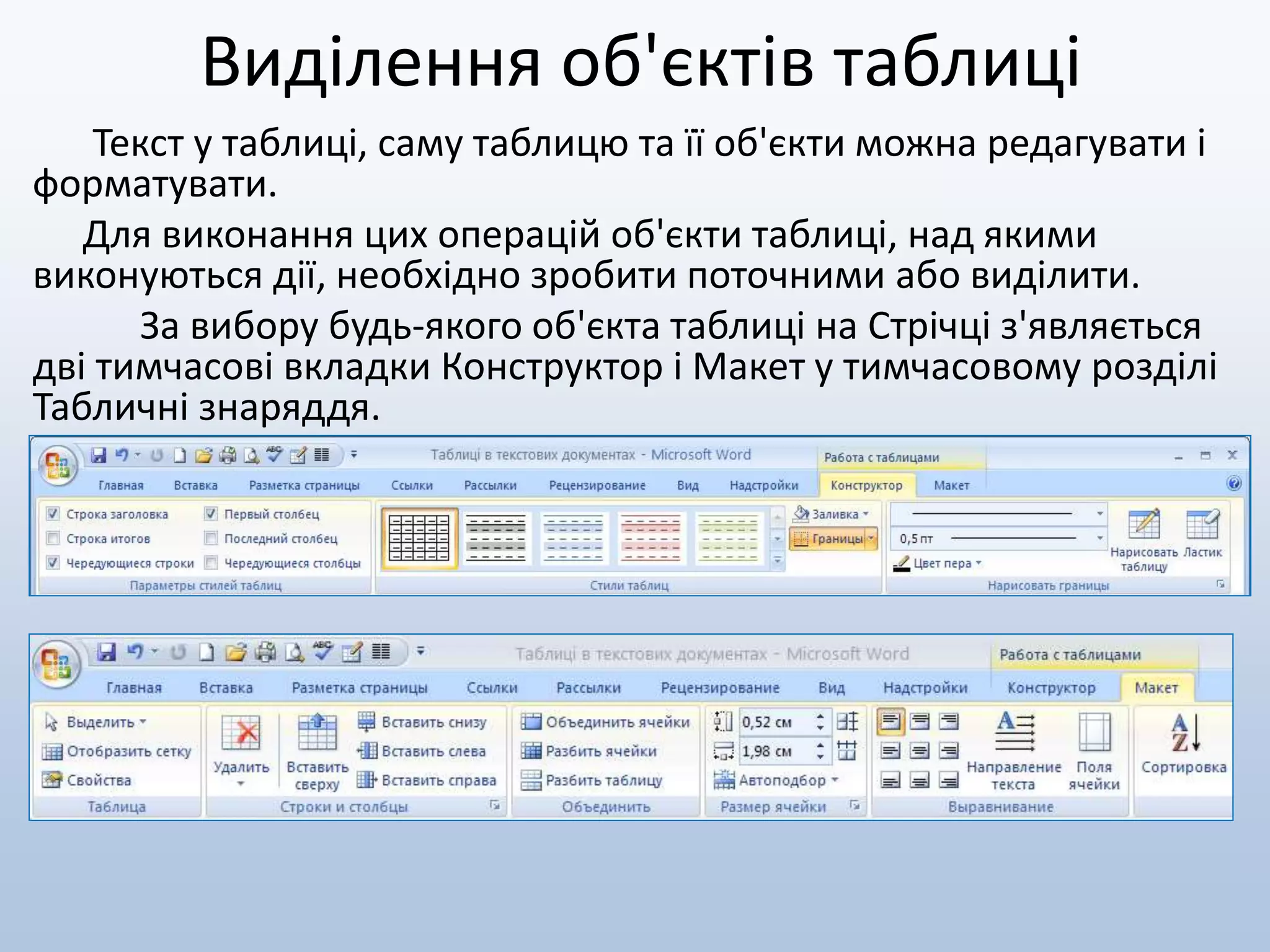 Виділення об'єктів таблиці
Текст у таблиці, саму таблицю та її об'єкти можна редагувати і
форматувати.
Для виконання цих операцій об'єкти таблиці, над якими
виконуються дії, необхідно зробити поточними або виділити.
За вибору будь-якого об'єкта таблиці на Стрічці з'являється
дві тимчасові вкладки Конструктор і Макет у тимчасовому розділі
Табличні знаряддя.
 