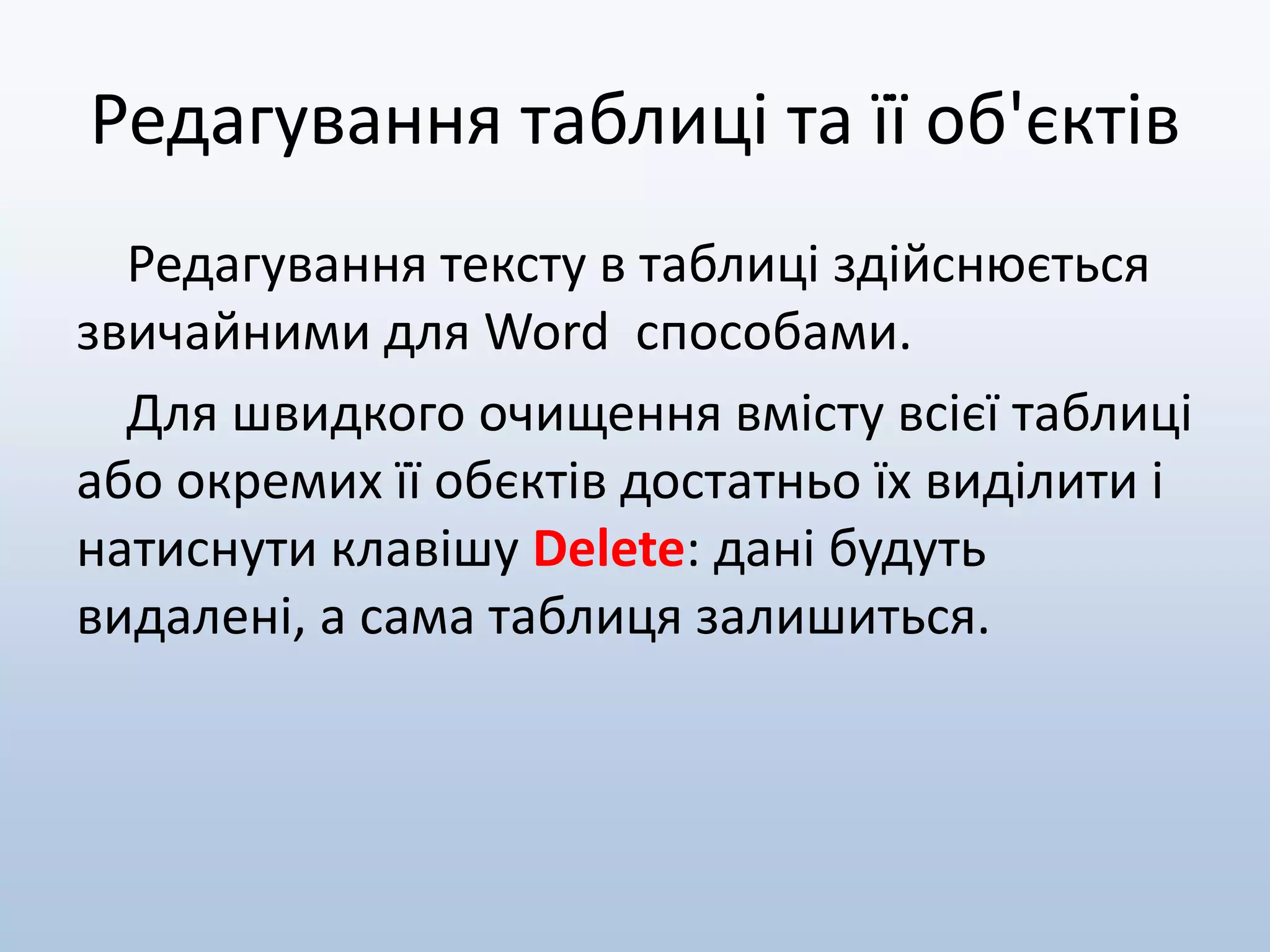 Редагування таблиці та її об'єктів
Редагування тексту в таблиці здійснюється
звичайними для Word способами.
Для швидкого очищення вмісту всієї таблиці
або окремих її обєктів достатньо їх виділити і
натиснути клавішу Delete: дані будуть
видалені, а сама таблиця залишиться.
 