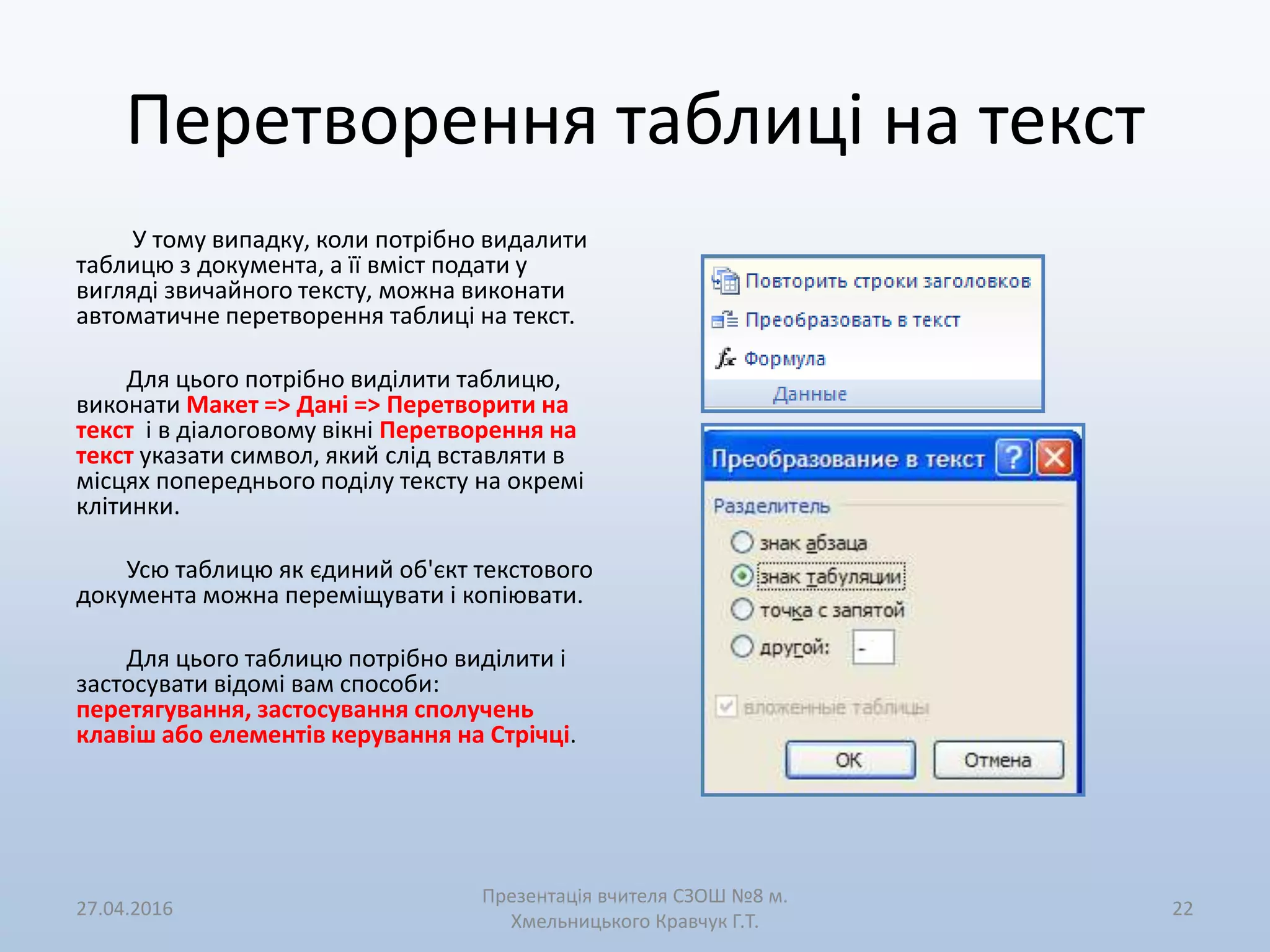 Перетворення таблиці на текст
У тому випадку, коли потрібно видалити
таблицю з документа, а її вміст подати у
вигляді звичайного тексту, можна виконати
автоматичне перетворення таблиці на текст.
Для цього потрібно виділити таблицю,
виконати Макет => Дані => Перетворити на
текст і в діалоговому вікні Перетворення на
текст указати символ, який слід вставляти в
місцях попереднього поділу тексту на окремі
клітинки.
Усю таблицю як єдиний об'єкт текстового
документа можна переміщувати і копіювати.
Для цього таблицю потрібно виділити і
застосувати відомі вам способи:
перетягування, застосування сполучень
клавіш або елементів керування на Стрічці.
27.04.2016
Презентація вчителя СЗОШ №8 м.
Хмельницького Кравчук Г.Т.
22
 