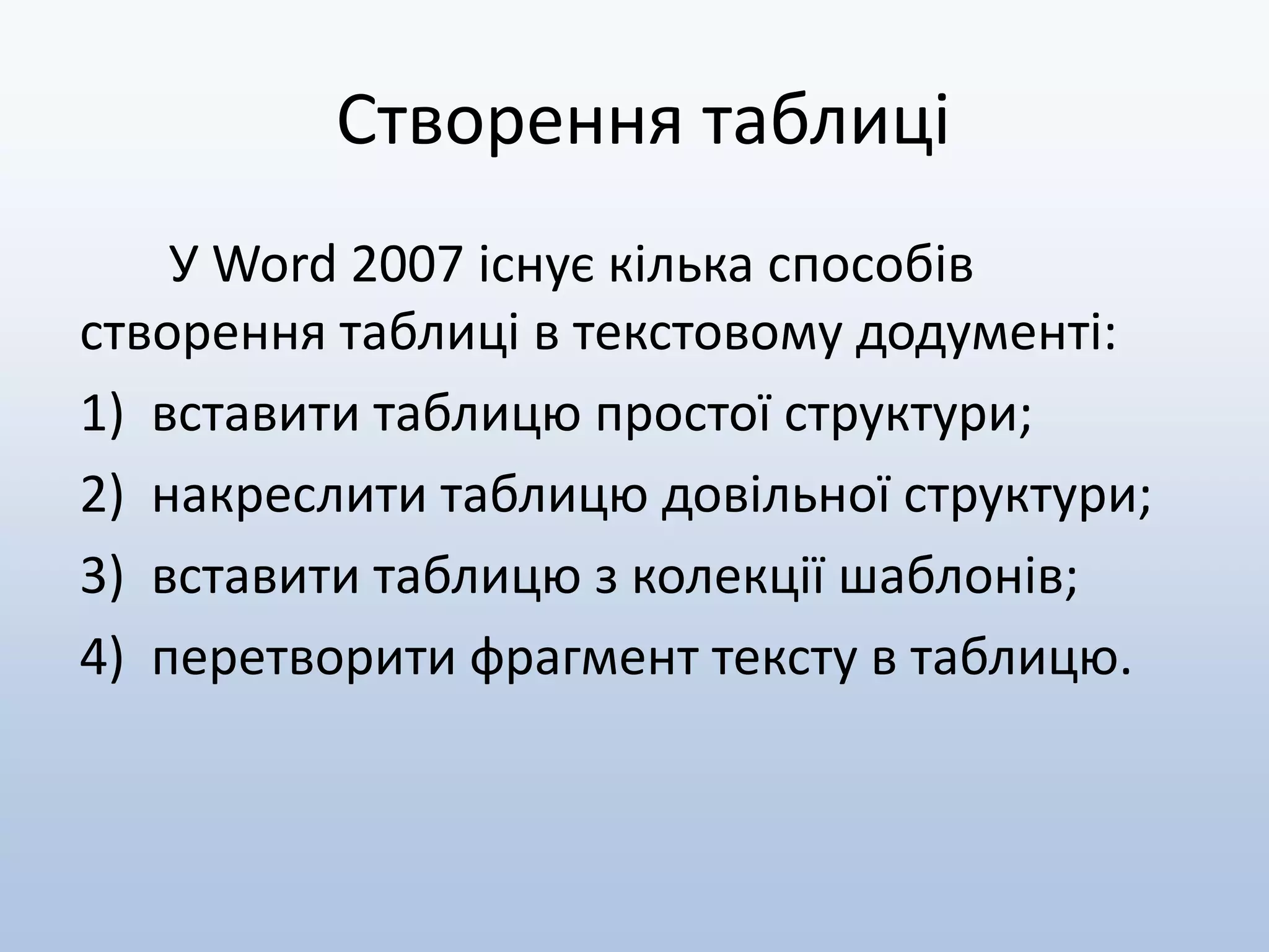 Створення таблиці
У Word 2007 існує кілька способів
створення таблиці в текстовому додументі:
1) вставити таблицю простої структури;
2) накреслити таблицю довільної структури;
3) вставити таблицю з колекції шаблонів;
4) перетворити фрагмент тексту в таблицю.
 