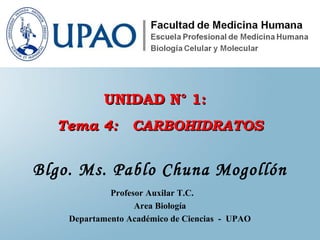 Blgo. Ms. Pablo Chuna Mogollón
Profesor Auxilar T.C.
Area Biología
Departamento Académico de Ciencias - UPAO
UNIDAD N° 1:UNIDAD N° 1:
Tema 4: CARBOHIDRATOSTema 4: CARBOHIDRATOS
 