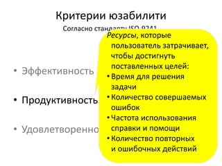Критерии юзабилити
Согласно стандарту ISO-9241
• Эффективность
• Продуктивность
• Удовлетворенность пользователя
14
Ресурсы, которые
пользователь затрачивает,
чтобы достигнуть
поставленных целей:
• Время для решения
задачи
• Количество совершаемых
ошибок
• Частота использования
справки и помощи
• Количество повторных
и ошибочных действий
 
