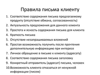 Правила письма клиенту
1. Соответствие содержания письма предлагаемому
продукту (отсутствие обмана, согласованность)
2. Актуальность предложения для данного клиента
3. Простота и ясность содержания письма для клиента
4. Краткость письма
5. Отсутствие незапрашиваемых вложений
6. Простая возможность получить после прочтения
дополнительную информацию при интересе
7. Личное обращение в письме к клиенту (адресату)
8. Соответствие содержания письма заголовку
9. Конкретный отправитель (адресат) письма, человек
10.Возможность клиента отказаться от ненужной
информации (писем)
 