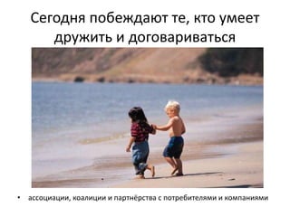 Сегодня побеждают те, кто умеет
дружить и договариваться
• ассоциации, коалиции и партнёрства с потребителями и компаниями
 