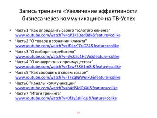 Запись тренинга «Увеличение эффективности
бизнеса через коммуникацию» на ТВ-Успех
• Часть 1 "Как определить своего "золотого клиента"
www.youtube.com/watch?v=qP3K6Ded0dk&feature=colike
• Часть 2 "О товаре в сознании клиента"
www.youtube.com/watch?v=JDLzz7CuOZ4&feature=colike
• Часть 3 "О выборе потребителя"
www.youtube.com/watch?v=sFcC5q1HcVo&feature=colike
• Часть 4 "О конкурентных преимуществах"
www.youtube.com/watch?v=TawFR8A1m8I&feature=colike
• Часть 5 "Как сообщить о своем товаре"
www.youtube.com/watch?v=TFZqKpWuIxU&feature=colike
• Часть 6 "Каналы коммуникации"
www.youtube.com/watch?v=b4zlSkdQXXI&feature=colike
• Часть 7 "Итоги тренинга"
www.youtube.com/watch?v=0f3y3gIiFqU&feature=colike
47
 