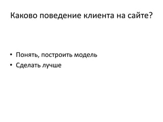 Каково поведение клиента на сайте?
• Понять, построить модель
• Сделать лучше
 