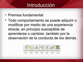Introducción
• Premisa fundamental:
• Todo comportamiento se puede adquirir o
modificar por medio de una experiencia
directa, en principio susceptible de
aprenderse o cambiar, también por la
observación de la conducta de los demás.
 