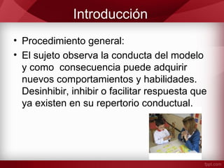 Introducción
• Procedimiento general:
• El sujeto observa la conducta del modelo
y como consecuencia puede adquirir
nuevos comportamientos y habilidades.
Desinhibir, inhibir o facilitar respuesta que
ya existen en su repertorio conductual.
 