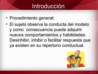 Introducción
• Procedimiento general:
• El sujeto observa la conducta del modelo
y como consecuencia puede adquirir
nuevos comportamientos y habilidades.
Desinhibir, inhibir o facilitar respuesta que
ya existen en su repertorio conductual.
 