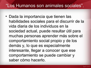 “Los Humanos son animales sociales”.
• Dada la importancia que tienen las
habilidades sociales para el discurrir de la
vida diaria de los individuos en la
sociedad actual, puede resultar útil para
muchas personas aprender más sobre el
comportamiento social propio y de los
demás y, lo que es especialmente
interesante, llegar a conocer que ese
comportamiento se puede cambiar y
saber cómo hacerlo.
 