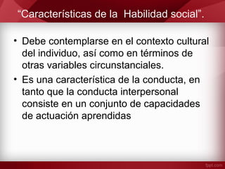 “Características de la Habilidad social”.
• Debe contemplarse en el contexto cultural
del individuo, así como en términos de
otras variables circunstanciales.
• Es una característica de la conducta, en
tanto que la conducta interpersonal
consiste en un conjunto de capacidades
de actuación aprendidas
 