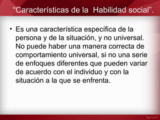 “Características de la Habilidad social”.
• Es una característica específica de la
persona y de la situación, y no universal.
No puede haber una manera correcta de
comportamiento universal, si no una serie
de enfoques diferentes que pueden variar
de acuerdo con el individuo y con la
situación a la que se enfrenta.
 
