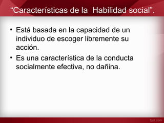 “Características de la Habilidad social”.
• Está basada en la capacidad de un
individuo de escoger libremente su
acción.
• Es una característica de la conducta
socialmente efectiva, no dañina.
 