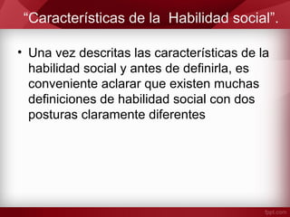 “Características de la Habilidad social”.
• Una vez descritas las características de la
habilidad social y antes de definirla, es
conveniente aclarar que existen muchas
definiciones de habilidad social con dos
posturas claramente diferentes
 