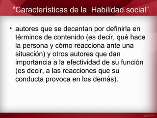 “Características de la Habilidad social”.
• autores que se decantan por definirla en
términos de contenido (es decir, qué hace
la persona y cómo reacciona ante una
situación) y otros autores que dan
importancia a la efectividad de su función
(es decir, a las reacciones que su
conducta provoca en los demás).
 