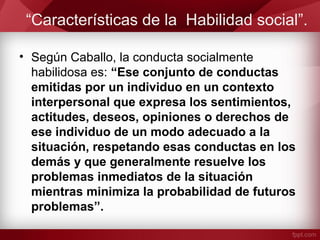 “Características de la Habilidad social”.
• Según Caballo, la conducta socialmente
habilidosa es: “Ese conjunto de conductas
emitidas por un individuo en un contexto
interpersonal que expresa los sentimientos,
actitudes, deseos, opiniones o derechos de
ese individuo de un modo adecuado a la
situación, respetando esas conductas en los
demás y que generalmente resuelve los
problemas inmediatos de la situación
mientras minimiza la probabilidad de futuros
problemas”.
 