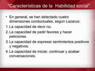 “Características de la Habilidad social”.
• En general, se han detectado cuatro
dimensiones conductuales, según Lazarus:
1.La capacidad de decir no.
2.La capacidad de pedir favores y hacer
peticiones.
3.La capacidad de expresar sentimientos positivos
y negativos.
4.La capacidad de iniciar, continuar y acabar
conversaciones.
 