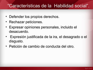 “Características de la Habilidad social”.
• Defender los propios derechos.
• Rechazar peticiones.
• Expresar opiniones personales, incluido el
desacuerdo.
• Expresión justificada de la ira, el desagrado o el
disgusto.
• Petición de cambio de conducta del otro.
 