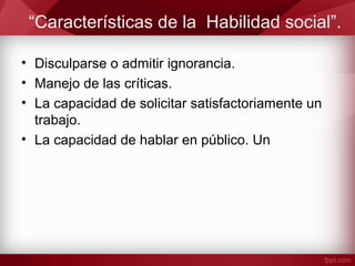 “Características de la Habilidad social”.
• Disculparse o admitir ignorancia.
• Manejo de las críticas.
• La capacidad de solicitar satisfactoriamente un
trabajo.
• La capacidad de hablar en público. Un
 