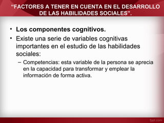 “FACTORES A TENER EN CUENTA EN EL DESARROLLO
DE LAS HABILIDADES SOCIALES”.
• Los componentes cognitivos.
• Existe una serie de variables cognitivas
importantes en el estudio de las habilidades
sociales:
– Competencias: esta variable de la persona se aprecia
en la capacidad para transformar y emplear la
información de forma activa.
 