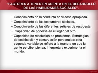 “FACTORES A TENER EN CUENTA EN EL DESARROLLO
DE LAS HABILIDADES SOCIALES”.
– Conocimiento de la conducta habilidosa apropiada.
– Conocimiento de las costumbres sociales.
– Conocimiento de las diferentes señales de respuesta.
– Capacidad de ponerse en el lugar del otro.
– Capacidad de resolución de problemas. Estrategias
de codificación y construcción personales: esta
segunda variable se refiere a la manera en que la
gente percibe, piensa, interpreta y experimenta el
mundo.
 