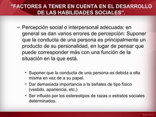 “FACTORES A TENER EN CUENTA EN EL DESARROLLO
DE LAS HABILIDADES SOCIALES”.
– Percepción social o interpersonal adecuada: en
general se dan varios errores de percepción: Suponer
que la conducta de una persona es principalmente un
producto de su personalidad, en lugar de pensar que
puede corresponder más con una función de la
situación en la que está.
• Suponer que la conducta de una persona es debida a ella
misma en vez de a su papel.
• Dar demasiada importancia a la señales de tipo físico
(vestido, apariencia, etc.)
• Ser influido por los estereotipos de razas o estratos sociales
determinados.
 