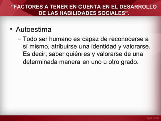 “FACTORES A TENER EN CUENTA EN EL DESARROLLO
DE LAS HABILIDADES SOCIALES”.
• Autoestima
– Todo ser humano es capaz de reconocerse a
sí mismo, atribuirse una identidad y valorarse.
Es decir, saber quién es y valorarse de una
determinada manera en uno u otro grado.
 