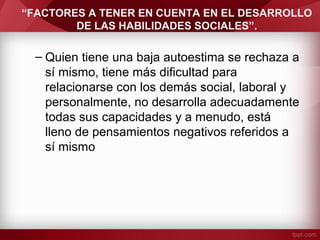 “FACTORES A TENER EN CUENTA EN EL DESARROLLO
DE LAS HABILIDADES SOCIALES”.
– Quien tiene una baja autoestima se rechaza a
sí mismo, tiene más dificultad para
relacionarse con los demás social, laboral y
personalmente, no desarrolla adecuadamente
todas sus capacidades y a menudo, está
lleno de pensamientos negativos referidos a
sí mismo
 