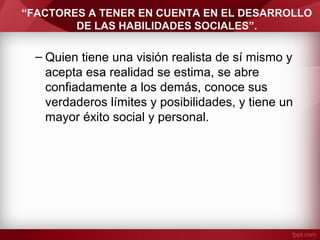 “FACTORES A TENER EN CUENTA EN EL DESARROLLO
DE LAS HABILIDADES SOCIALES”.
– Quien tiene una visión realista de sí mismo y
acepta esa realidad se estima, se abre
confiadamente a los demás, conoce sus
verdaderos límites y posibilidades, y tiene un
mayor éxito social y personal.
 