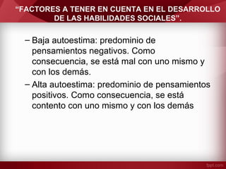 “FACTORES A TENER EN CUENTA EN EL DESARROLLO
DE LAS HABILIDADES SOCIALES”.
– Baja autoestima: predominio de
pensamientos negativos. Como
consecuencia, se está mal con uno mismo y
con los demás.
– Alta autoestima: predominio de pensamientos
positivos. Como consecuencia, se está
contento con uno mismo y con los demás
 