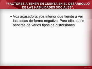“FACTORES A TENER EN CUENTA EN EL DESARROLLO
DE LAS HABILIDADES SOCIALES”.
– Voz acusadora: voz interior que tiende a ver
las cosas de forma negativa. Para ello, suele
servirse de varios tipos de distorsiones.
 