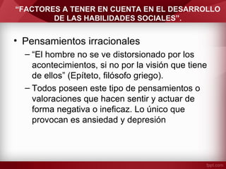 “FACTORES A TENER EN CUENTA EN EL DESARROLLO
DE LAS HABILIDADES SOCIALES”.
• Pensamientos irracionales
– “El hombre no se ve distorsionado por los
acontecimientos, si no por la visión que tiene
de ellos” (Epíteto, filósofo griego).
– Todos poseen este tipo de pensamientos o
valoraciones que hacen sentir y actuar de
forma negativa o ineficaz. Lo único que
provocan es ansiedad y depresión
 
