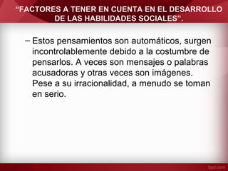 “FACTORES A TENER EN CUENTA EN EL DESARROLLO
DE LAS HABILIDADES SOCIALES”.
– Estos pensamientos son automáticos, surgen
incontrolablemente debido a la costumbre de
pensarlos. A veces son mensajes o palabras
acusadoras y otras veces son imágenes.
Pese a su irracionalidad, a menudo se toman
en serio.
 