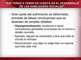 “FACTORES A TENER EN CUENTA EN EL DESARROLLO
DE LAS HABILIDADES SOCIALES”.
– Gran parte del sufrimiento es deformado,
procede de falsas conclusiones que se
abstraen de simples detalles:
• Hipergeneralización: tendencia a sacar
conclusiones generales incorrectas de un hecho o
detalle concreto.
• Ejemplo: alguien es rechazado y dice que todo el
mundo lo rechaza
• Reconversión: que algo no salga bien no supone
que todo sale mal.
 