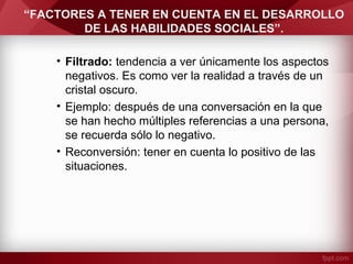 “FACTORES A TENER EN CUENTA EN EL DESARROLLO
DE LAS HABILIDADES SOCIALES”.
• Filtrado: tendencia a ver únicamente los aspectos
negativos. Es como ver la realidad a través de un
cristal oscuro.
• Ejemplo: después de una conversación en la que
se han hecho múltiples referencias a una persona,
se recuerda sólo lo negativo.
• Reconversión: tener en cuenta lo positivo de las
situaciones.
 
