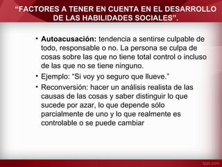 “FACTORES A TENER EN CUENTA EN EL DESARROLLO
DE LAS HABILIDADES SOCIALES”.
• Autoacusación: tendencia a sentirse culpable de
todo, responsable o no. La persona se culpa de
cosas sobre las que no tiene total control o incluso
de las que no se tiene ninguno.
• Ejemplo: “Si voy yo seguro que llueve.”
• Reconversión: hacer un análisis realista de las
causas de las cosas y saber distinguir lo que
sucede por azar, lo que depende sólo
parcialmente de uno y lo que realmente es
controlable o se puede cambiar
 