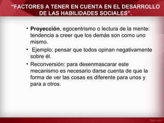 “FACTORES A TENER EN CUENTA EN EL DESARROLLO
DE LAS HABILIDADES SOCIALES”.
• Proyección, egocentrismo o lectura de la mente:
tendencia a creer que los demás son como uno
mismo.
• Ejemplo: pensar que todos opinan negativamente
sobre él.
• Reconversión: para desenmascarar este
mecanismo es necesario darse cuenta de que la
forma de ver las cosas es diferente para unos y
para a otros.
 