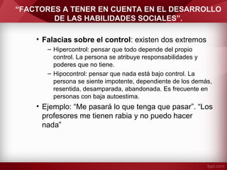 “FACTORES A TENER EN CUENTA EN EL DESARROLLO
DE LAS HABILIDADES SOCIALES”.
• Falacias sobre el control: existen dos extremos
– Hipercontrol: pensar que todo depende del propio
control. La persona se atribuye responsabilidades y
poderes que no tiene.
– Hipocontrol: pensar que nada está bajo control. La
persona se siente impotente, dependiente de los demás,
resentida, desamparada, abandonada. Es frecuente en
personas con baja autoestima.
• Ejemplo: “Me pasará lo que tenga que pasar”. “Los
profesores me tienen rabia y no puedo hacer
nada”
 