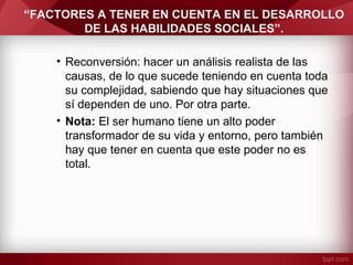 “FACTORES A TENER EN CUENTA EN EL DESARROLLO
DE LAS HABILIDADES SOCIALES”.
• Reconversión: hacer un análisis realista de las
causas, de lo que sucede teniendo en cuenta toda
su complejidad, sabiendo que hay situaciones que
sí dependen de uno. Por otra parte.
• Nota: El ser humano tiene un alto poder
transformador de su vida y entorno, pero también
hay que tener en cuenta que este poder no es
total.
 