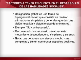 “FACTORES A TENER EN CUENTA EN EL DESARROLLO
DE LAS HABILIDADES SOCIALES”.
• Designación global: es una forma de
hipergeneralización que consiste en realizar
afirmaciones simplistas y generales que dan una
visión negativa y distorsionada de uno mismo.
• Ejemplo: “Soy un fracasado”.
• Reconversión: es necesario desarmar este
mecanismo descubriendo su simplismo y su error.
• Nota: Las personas son siempre mucho más
complejas y tienen numerosos aspectos positivos.
 