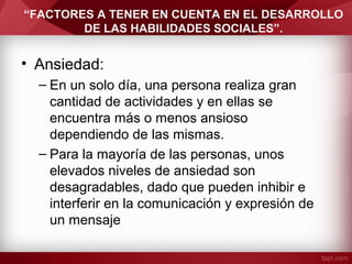 “FACTORES A TENER EN CUENTA EN EL DESARROLLO
DE LAS HABILIDADES SOCIALES”.
• Ansiedad:
– En un solo día, una persona realiza gran
cantidad de actividades y en ellas se
encuentra más o menos ansioso
dependiendo de las mismas.
– Para la mayoría de las personas, unos
elevados niveles de ansiedad son
desagradables, dado que pueden inhibir e
interferir en la comunicación y expresión de
un mensaje
 