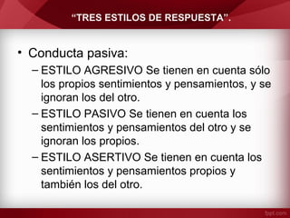 “TRES ESTILOS DE RESPUESTA”.
• Conducta pasiva:
– ESTILO AGRESIVO Se tienen en cuenta sólo
los propios sentimientos y pensamientos, y se
ignoran los del otro.
– ESTILO PASIVO Se tienen en cuenta los
sentimientos y pensamientos del otro y se
ignoran los propios.
– ESTILO ASERTIVO Se tienen en cuenta los
sentimientos y pensamientos propios y
también los del otro.
 